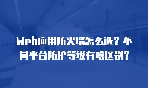 Web应用防火墙怎么选？不同平台防护等级有啥区别？