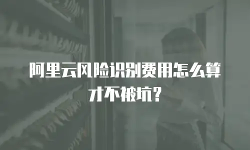 阿里云风险识别费用怎么算才不被坑？