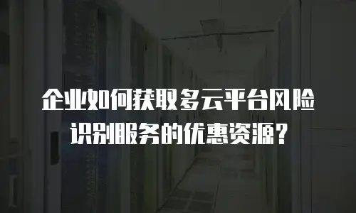 企业如何获取多云平台风险识别服务的优惠资源？