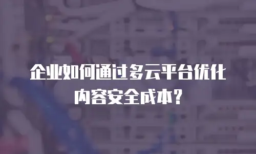 企业如何通过多云平台优化内容安全成本？