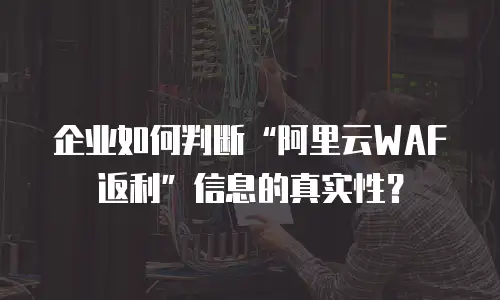 企业如何判断&ldquo;阿里云WAF返利&rdquo;信息的真实性？