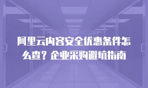 阿里云内容安全优惠条件怎么查？企业采购避坑指南