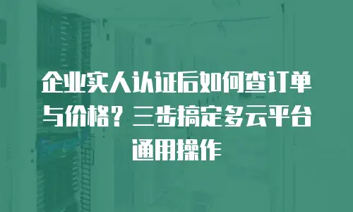 企业实人认证后如何查订单与价格？三步搞定多云平台通用操作