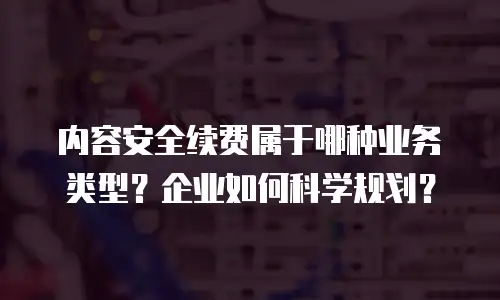 内容安全续费属于哪种业务类型？企业如何科学规划？