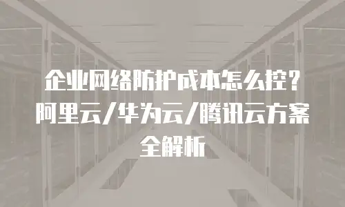 企业网络防护成本怎么控？阿里云/华为云/腾讯云方案全解析