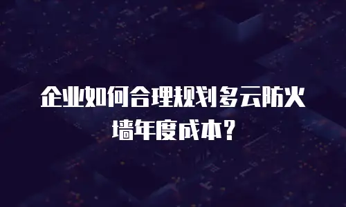 企业如何合理规划多云防火墙年度成本？