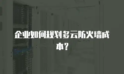 企业如何规划多云防火墙成本？