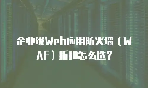 企业级Web应用防火墙（WAF）折扣怎么选？