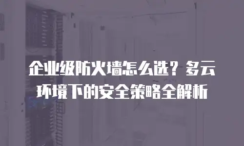 企业级防火墙怎么选？多云环境下的安全策略全解析