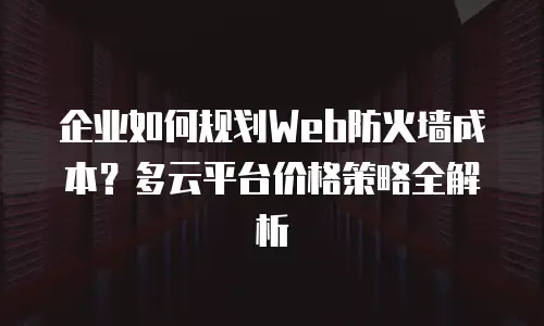 企业如何规划Web防火墙成本？多云平台价格策略全解析