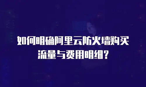 如何明确阿里云防火墙购买流量与费用明细？
