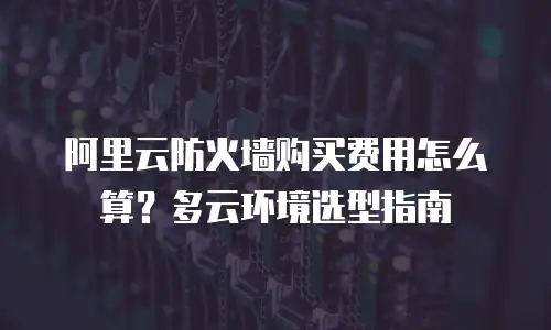 阿里云防火墙购买费用怎么算？多云环境选型指南