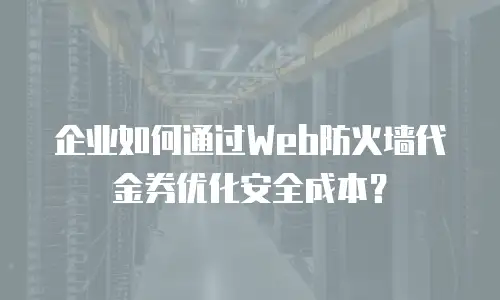 企业如何通过Web防火墙代金券优化安全成本？