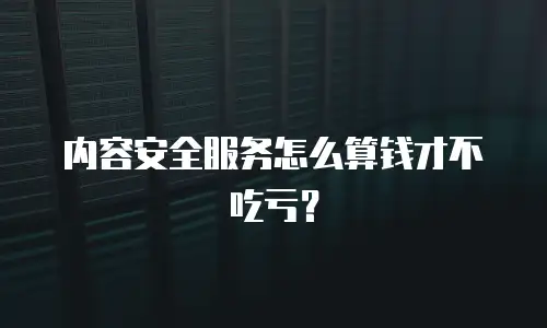 内容安全服务怎么算钱才不吃亏？
