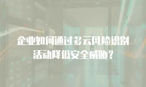 企业如何通过多云风险识别活动降低安全威胁？