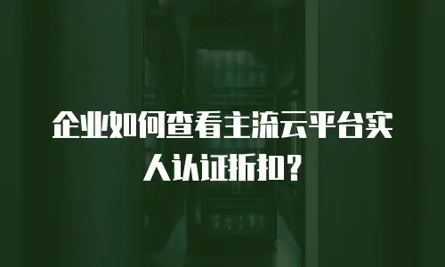 企业如何查看主流云平台实人认证折扣？