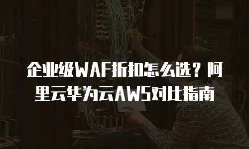 企业级WAF折扣怎么选？阿里云华为云AWS对比指南