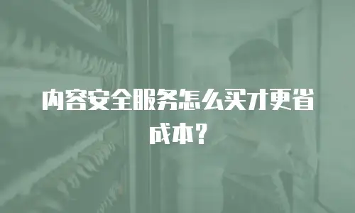 内容安全服务怎么买才更省成本？