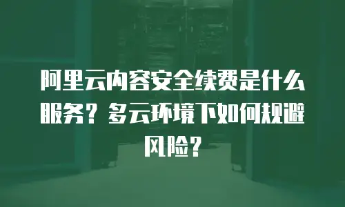 阿里云内容安全续费是什么服务？多云环境下如何规避风险？