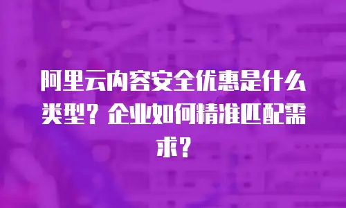 阿里云内容安全优惠是什么类型？企业如何精准匹配需求？