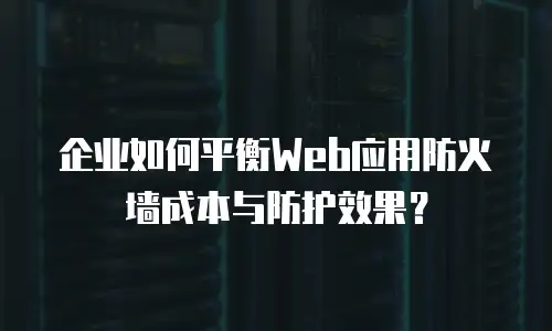 企业如何平衡Web应用防火墙成本与防护效果？