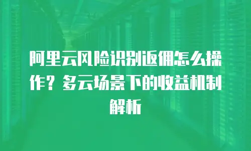 阿里云风险识别返佣怎么操作？多云场景下的收益机制解析