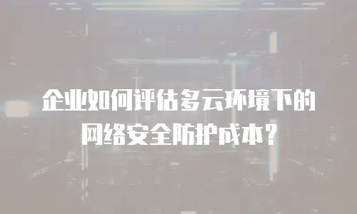 企业如何评估多云环境下的网络安全防护成本？