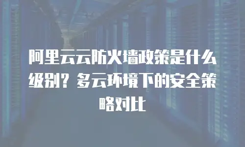 阿里云云防火墙政策是什么级别？多云环境下的安全策略对比