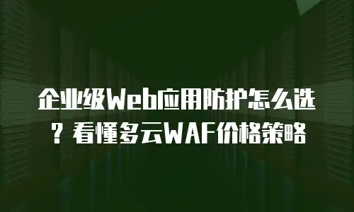 企业级Web应用防护怎么选？看懂多云WAF价格策略