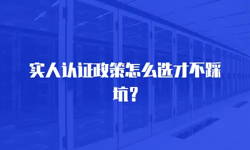实人认证政策怎么选才不踩坑？