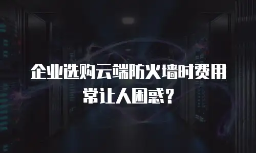 企业选购云端防火墙时费用常让人困惑？