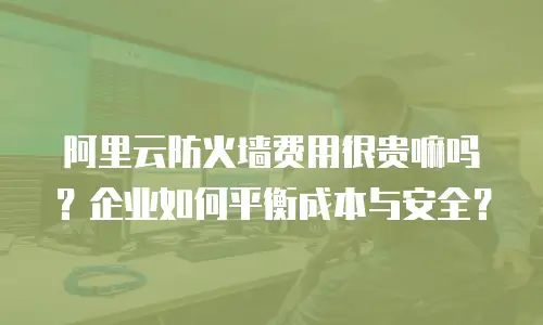 阿里云防火墙费用很贵嘛吗？企业如何平衡成本与安全？