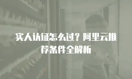 实人认证怎么过？阿里云推荐条件全解析