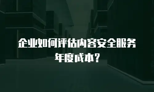 企业如何评估内容安全服务年度成本？