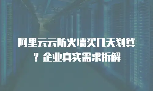 阿里云云防火墙买几天划算？企业真实需求拆解