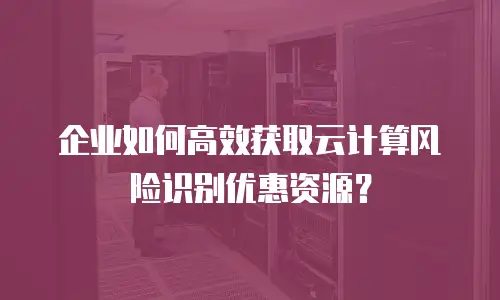 企业如何高效获取云计算风险识别优惠资源？