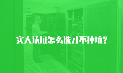 实人认证怎么选才不掉坑？