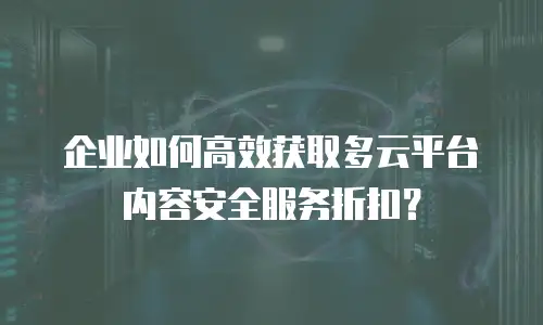 企业如何高效获取多云平台内容安全服务折扣？