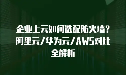 企业上云如何选配防火墙？阿里云/华为云/AWS对比全解析