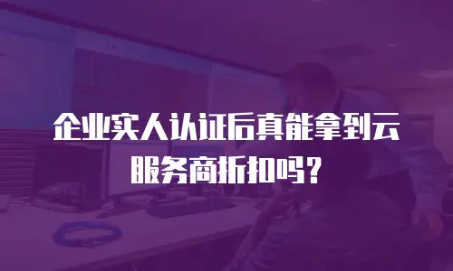 企业实人认证后真能拿到云服务商折扣吗？
