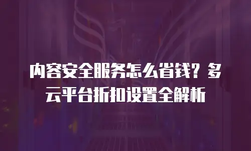 内容安全服务怎么省钱？多云平台折扣设置全解析