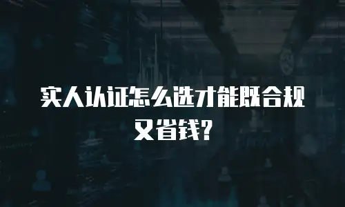 实人认证怎么选才能既合规又省钱？