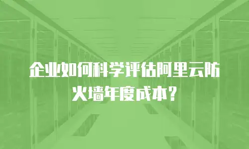 企业如何科学评估阿里云防火墙年度成本？