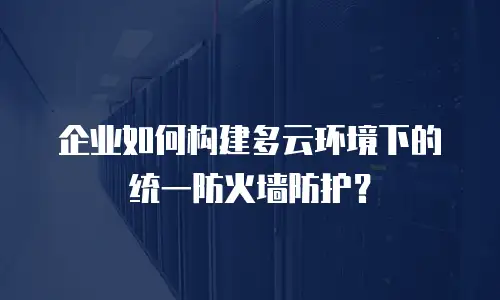 企业如何构建多云环境下的统一防火墙防护？