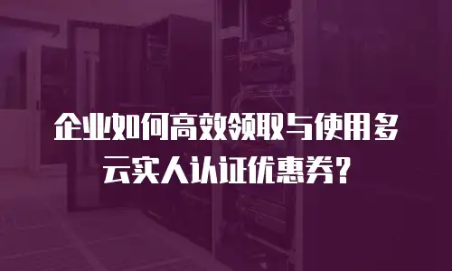 企业如何高效领取与使用多云实人认证优惠券？