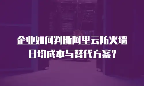 企业如何判断阿里云防火墙日均成本与替代方案？