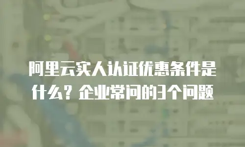 阿里云实人认证优惠条件是什么？企业常问的3个问题
