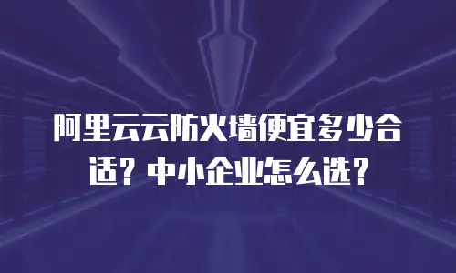 阿里云云防火墙便宜多少合适？中小企业怎么选？