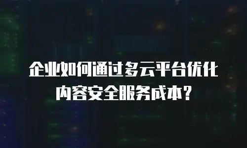 企业如何通过多云平台优化内容安全服务成本？