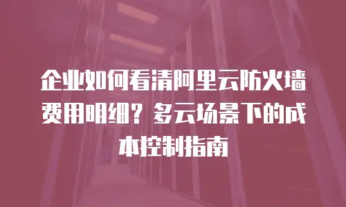 企业如何看清阿里云防火墙费用明细？多云场景下的成本控制指南